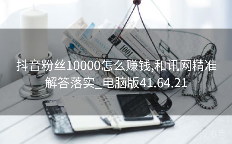 抖音粉丝10000怎么赚钱,和讯网精准解答落实_电脑版41.64.21