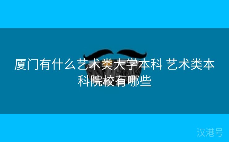 厦门有什么艺术类大学本科 艺术类本科院校有哪些