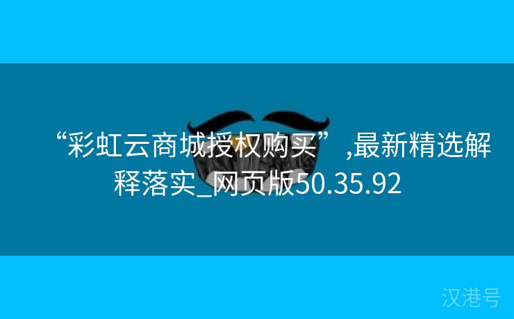 “彩虹云商城授权购买”,最新精选解释落实_网页版50.35.92