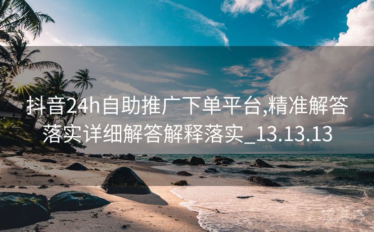 抖音24h自助推广下单平台,精准解答落实详细解答解释落实_13.13.13