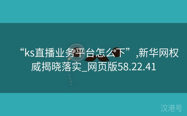 “ks直播业务平台怎么下”,新华网权威揭晓落实_网页版58.22.41