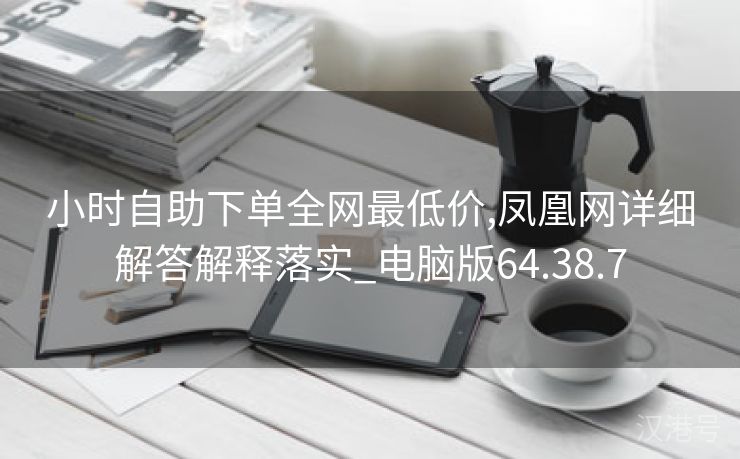 小时自助下单全网最低价,凤凰网详细解答解释落实_电脑版64.38.7