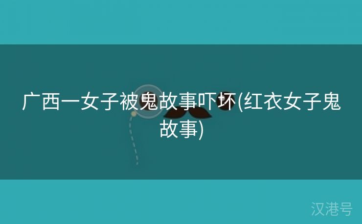 广西一女子被鬼故事吓坏(红衣女子鬼故事)