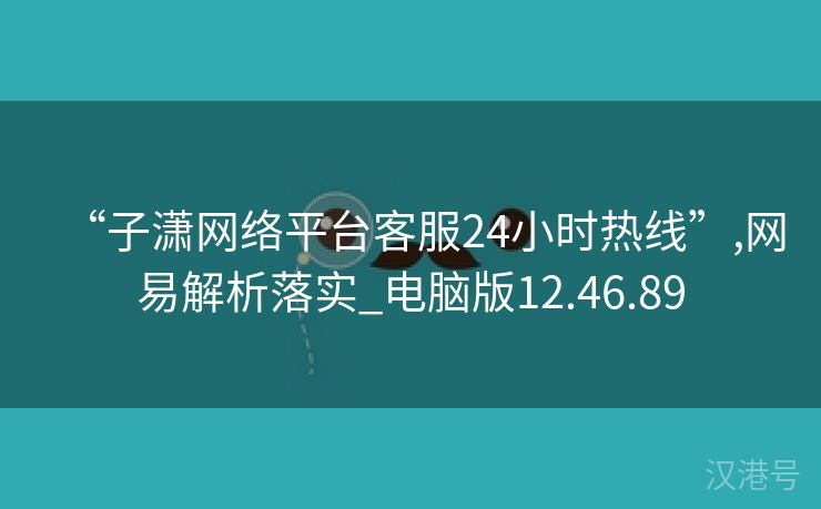 “子潇网络平台客服24小时热线”,网易解析落实_电脑版12.46.89