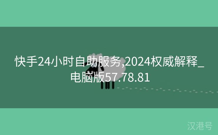 快手24小时自助服务,2024权威解释_电脑版57.78.81