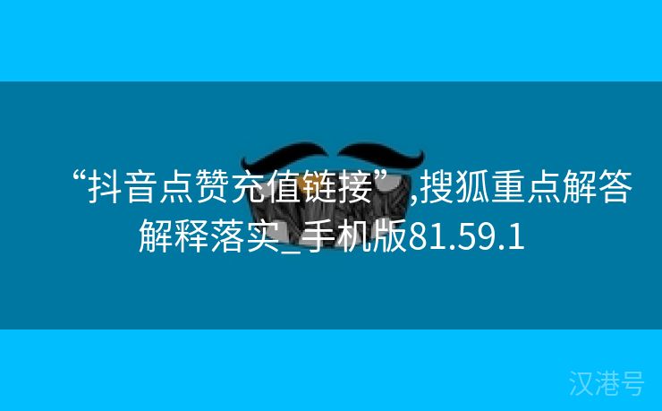 “抖音点赞充值链接”,搜狐重点解答解释落实_手机版81.59.1