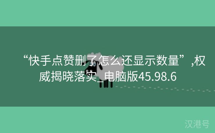 “快手点赞删了怎么还显示数量”,权威揭晓落实_电脑版45.98.6