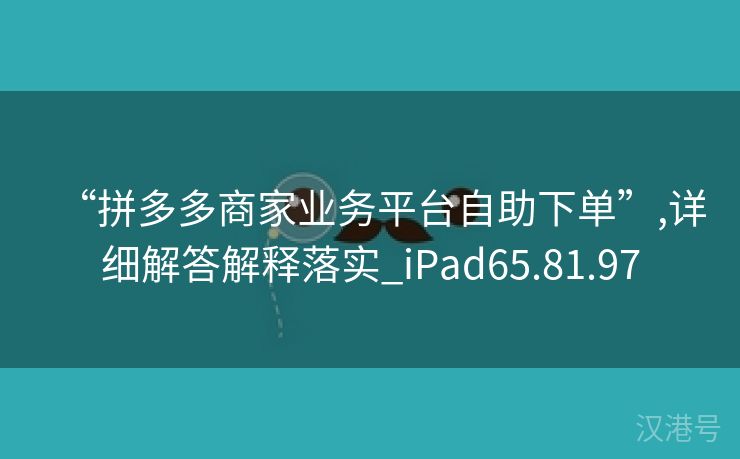 “拼多多商家业务平台自助下单”,详细解答解释落实_iPad65.81.97