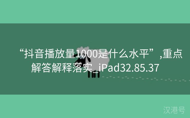 “抖音播放量1000是什么水平”,重点解答解释落实_iPad32.85.37