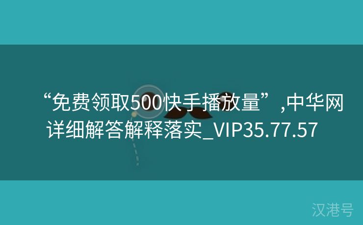 “免费领取500快手播放量”,中华网详细解答解释落实_VIP35.77.57