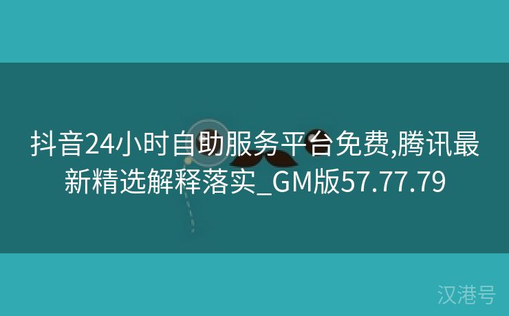 抖音24小时自助服务平台免费,腾讯最新精选解释落实_GM版57.77.79