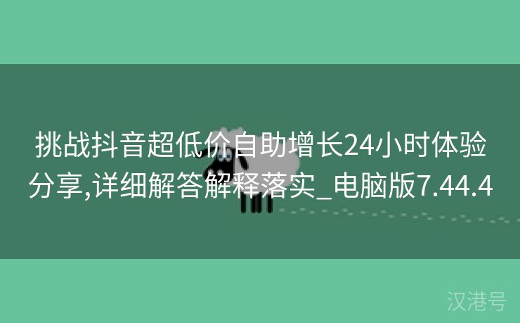 挑战抖音超低价自助增长24小时体验分享,详细解答解释落实_电脑版7.44.4