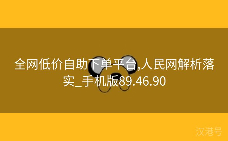 全网低价自助下单平台,人民网解析落实_手机版89.46.90