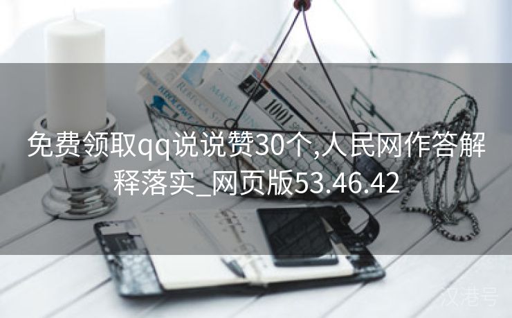 免费领取qq说说赞30个,人民网作答解释落实_网页版53.46.42