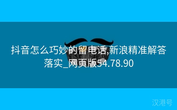 抖音怎么巧妙的留电话,新浪精准解答落实_网页版54.78.90