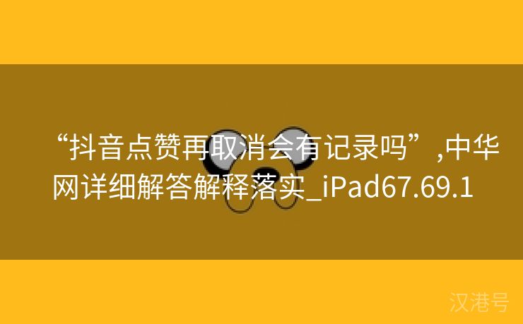 “抖音点赞再取消会有记录吗”,中华网详细解答解释落实_iPad67.69.1