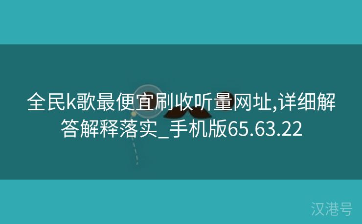 全民k歌最便宜刷收听量网址,详细解答解释落实_手机版65.63.22