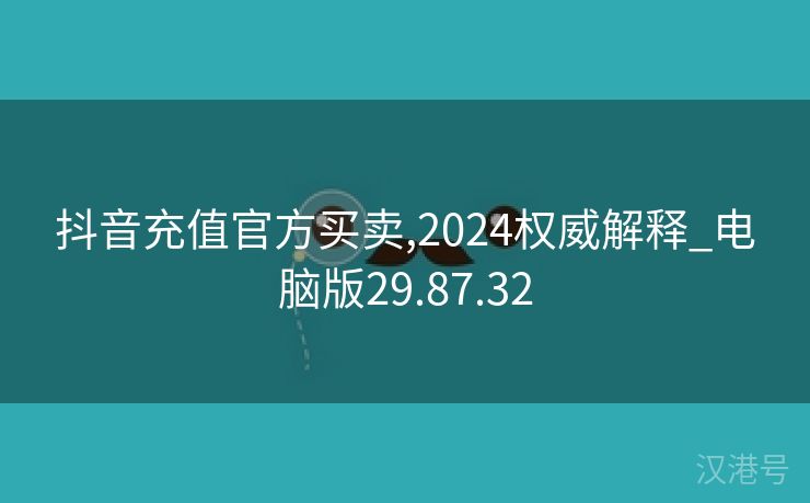 抖音充值官方买卖,2024权威解释_电脑版29.87.32