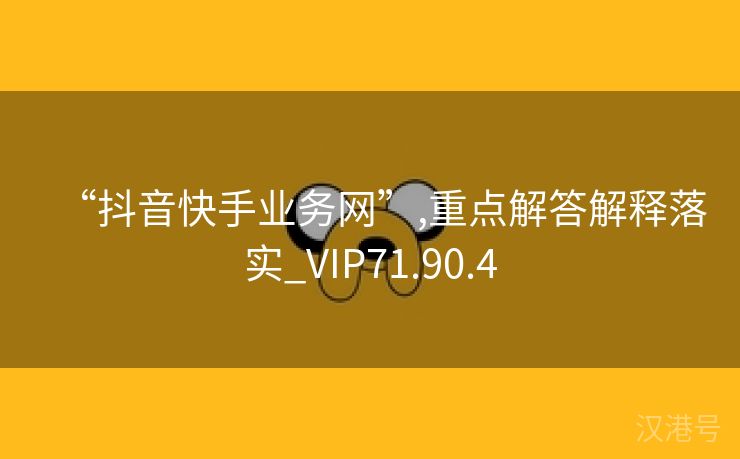 “抖音快手业务网”,重点解答解释落实_VIP71.90.4