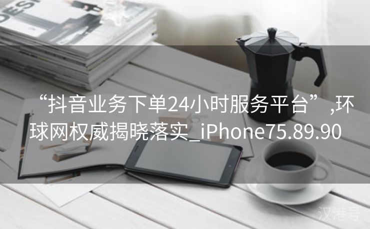 “抖音业务下单24小时服务平台”,环球网权威揭晓落实_iPhone75.89.90