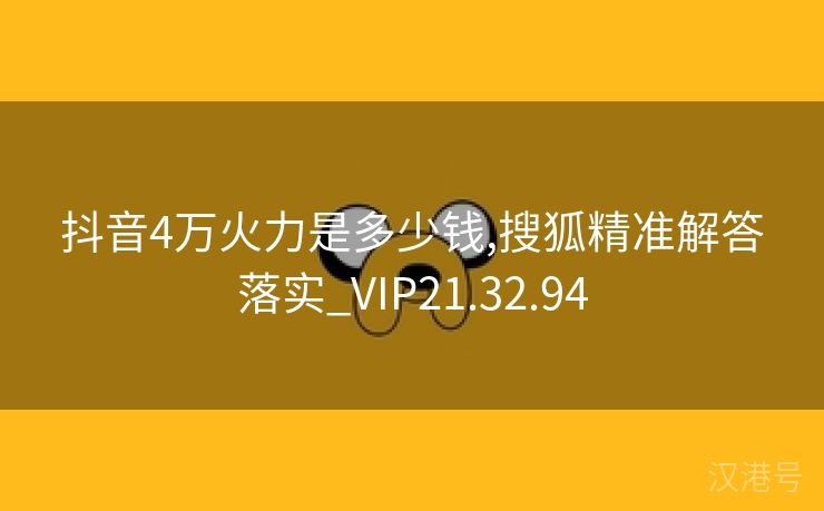 抖音4万火力是多少钱,搜狐精准解答落实_VIP21.32.94