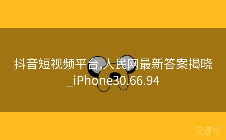 抖音短视频平台,人民网最新答案揭晓_iPhone30.66.94