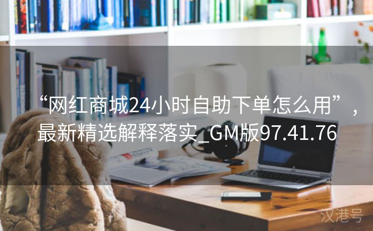 “网红商城24小时自助下单怎么用”,最新精选解释落实_GM版97.41.76