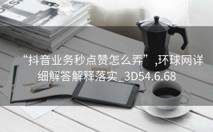 “抖音业务秒点赞怎么弄”,环球网详细解答解释落实_3D54.6.68