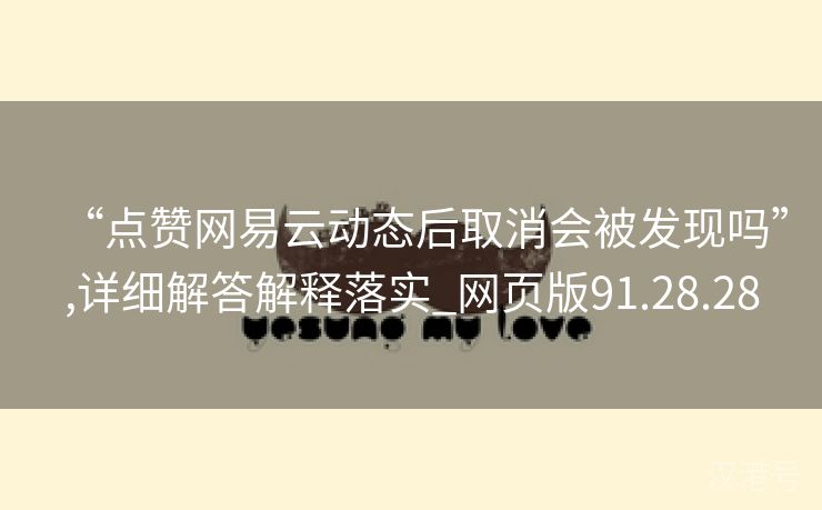 “点赞网易云动态后取消会被发现吗”,详细解答解释落实_网页版91.28.28