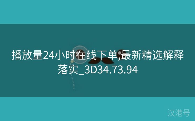 播放量24小时在线下单,最新精选解释落实_3D34.73.94