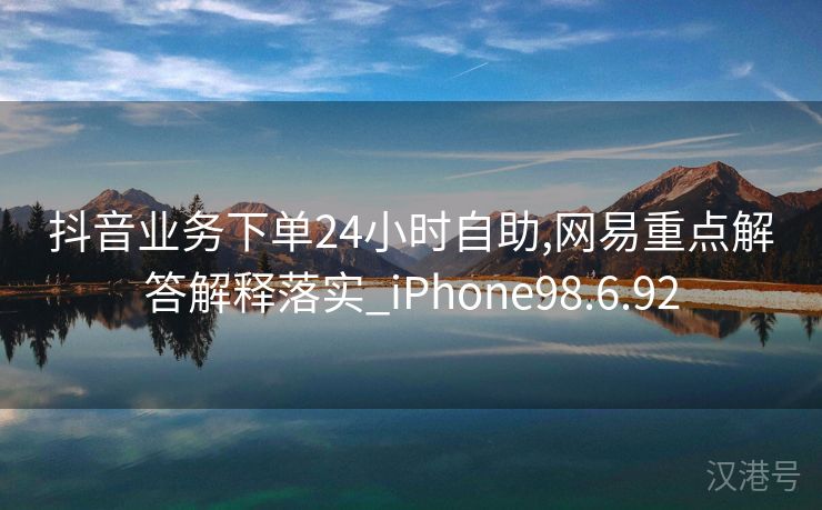 抖音业务下单24小时自助,网易重点解答解释落实_iPhone98.6.92