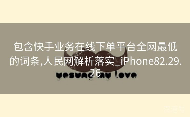 包含快手业务在线下单平台全网最低的词条,人民网解析落实_iPhone82.29.26