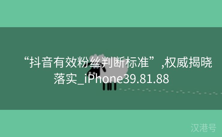 “抖音有效粉丝判断标准”,权威揭晓落实_iPhone39.81.88