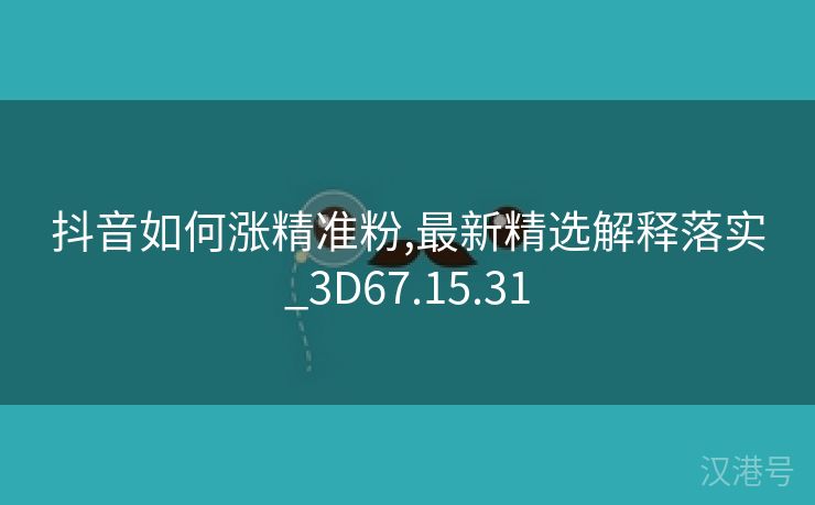 抖音如何涨精准粉,最新精选解释落实_3D67.15.31