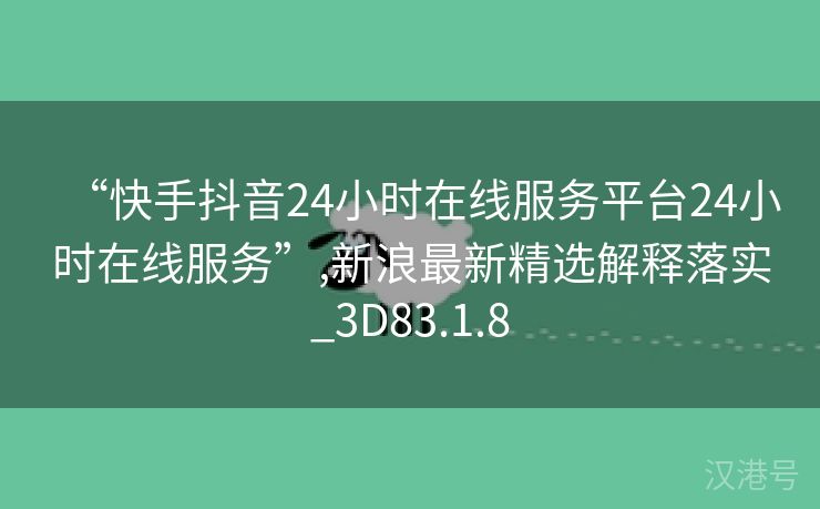 “快手抖音24小时在线服务平台24小时在线服务”,新浪最新精选解释落实_3D83.1.8