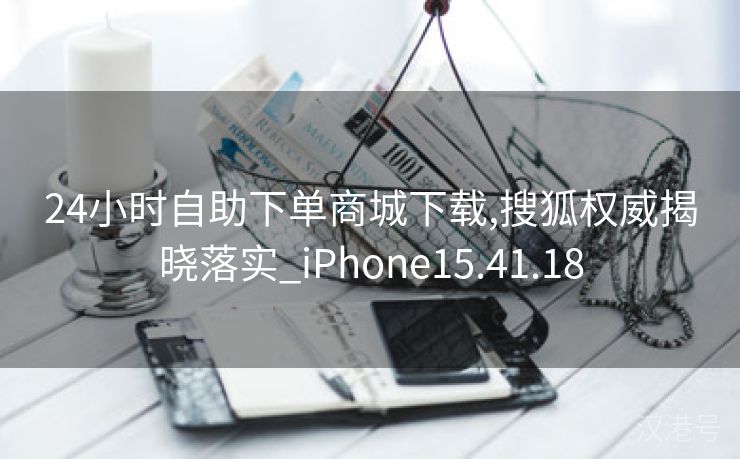 24小时自助下单商城下载,搜狐权威揭晓落实_iPhone15.41.18