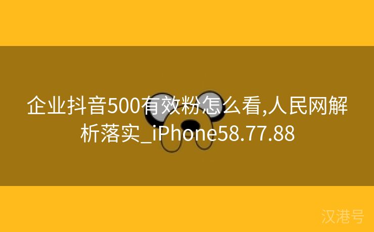 企业抖音500有效粉怎么看,人民网解析落实_iPhone58.77.88