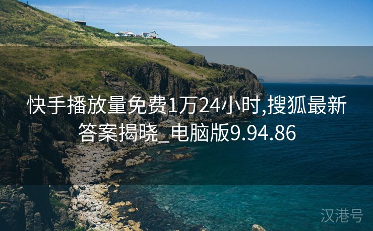 快手播放量免费1万24小时,搜狐最新答案揭晓_电脑版9.94.86