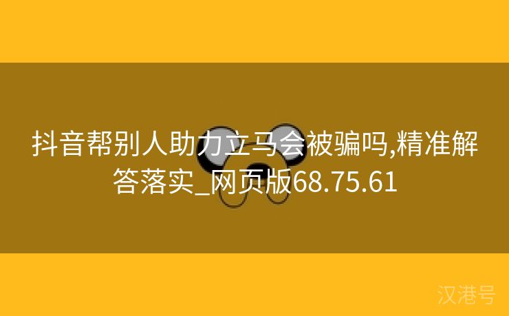 抖音帮别人助力立马会被骗吗,精准解答落实_网页版68.75.61