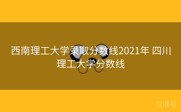 西南理工大学录取分数线2021年 四川理工大学分数线