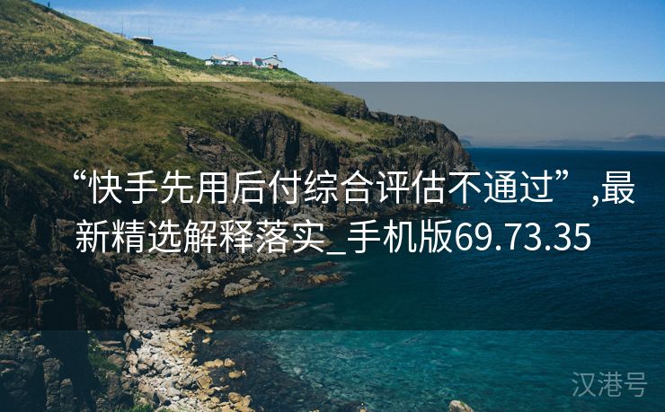 “快手先用后付综合评估不通过”,最新精选解释落实_手机版69.73.35