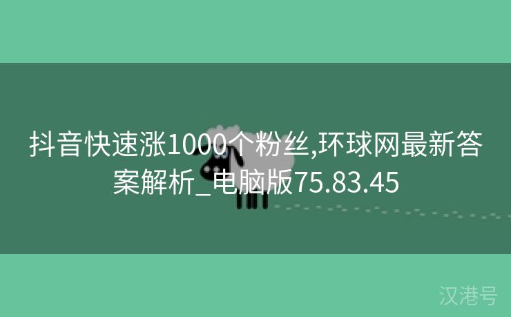 抖音快速涨1000个粉丝,环球网最新答案解析_电脑版75.83.45