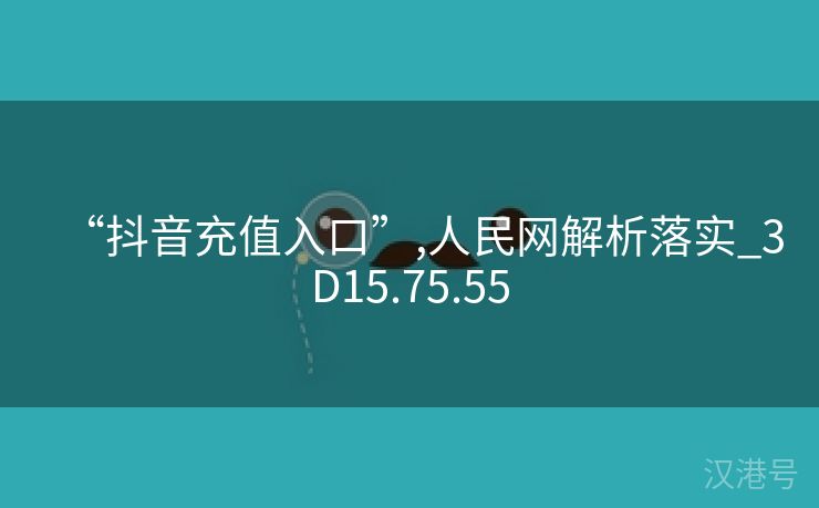 “抖音充值入口”,人民网解析落实_3D15.75.55