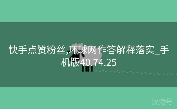 快手点赞粉丝,环球网作答解释落实_手机版40.74.25