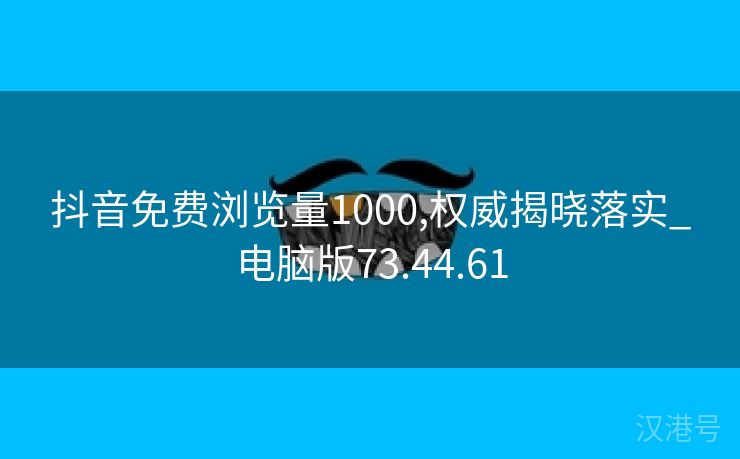 抖音免费浏览量1000,权威揭晓落实_电脑版73.44.61