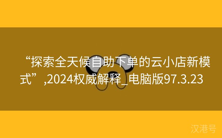 “探索全天候自助下单的云小店新模式”,2024权威解释_电脑版97.3.23