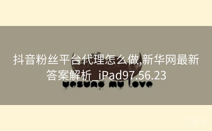 抖音粉丝平台代理怎么做,新华网最新答案解析_iPad97.56.23