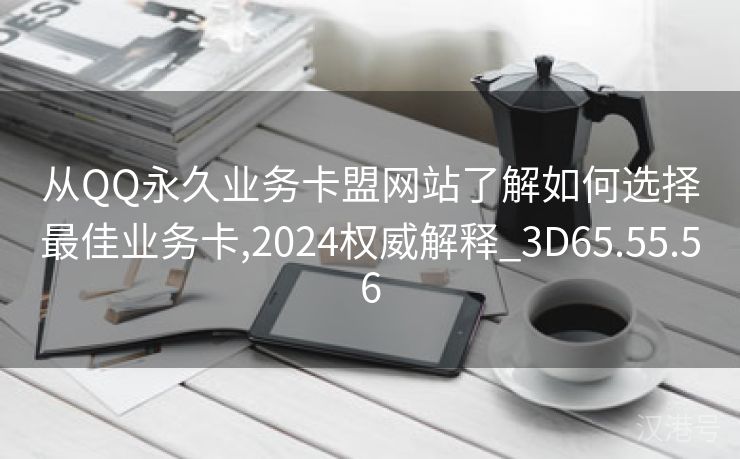 从QQ永久业务卡盟网站了解如何选择最佳业务卡,2024权威解释_3D65.55.56