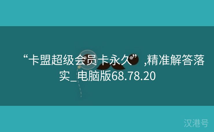 “卡盟超级会员卡永久”,精准解答落实_电脑版68.78.20