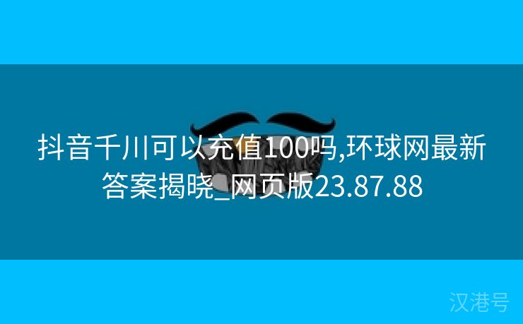 抖音千川可以充值100吗,环球网最新答案揭晓_网页版23.87.88